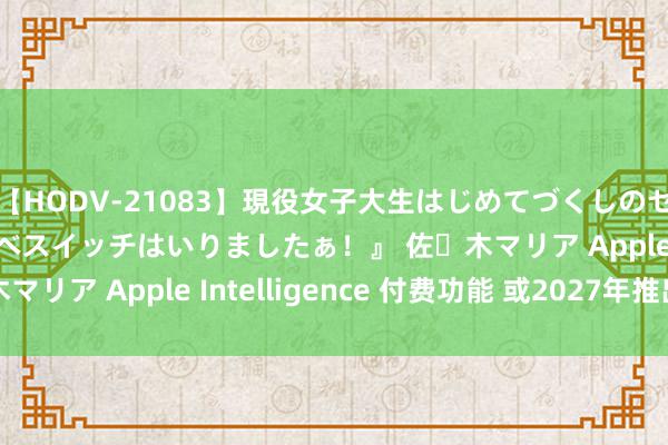 【HODV-21083】現役女子大生はじめてづくしのセックス 『私のドスケベスイッチはいりましたぁ！』 佐々木マリア Apple Intelligence 付费功能 或2027年推出