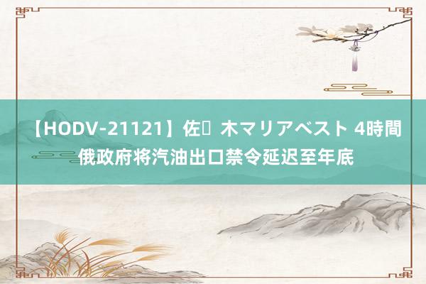 【HODV-21121】佐々木マリアベスト 4時間 俄政府将汽油出口禁令延迟至年底