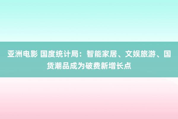 亚洲电影 国度统计局：智能家居、文娱旅游、国货潮品成为破费新增长点