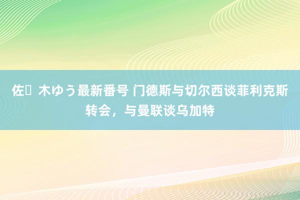 佐々木ゆう最新番号 门德斯与切尔西谈菲利克斯转会，与曼联谈乌加特