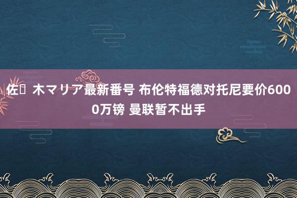 佐々木マリア最新番号 布伦特福德对托尼要价6000万镑 曼联暂不出手