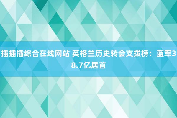 插插插综合在线网站 英格兰历史转会支拨榜：蓝军38.7亿居首