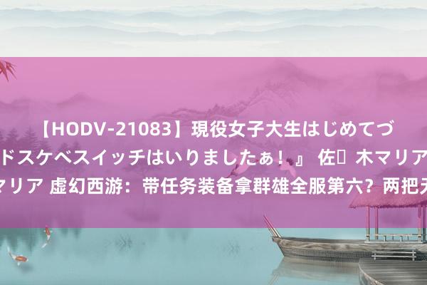 【HODV-21083】現役女子大生はじめてづくしのセックス 『私のドスケベスイッチはいりましたぁ！』 佐々木マリア 虚幻西游：带任务装备拿群雄全服第六？两把无级别不磨刀兵加身！