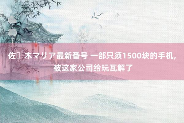 佐々木マリア最新番号 一部只须1500块的手机, 被这家公司给玩瓦解了