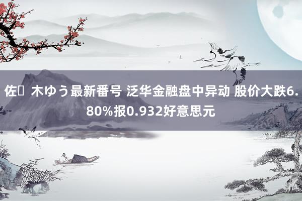 佐々木ゆう最新番号 泛华金融盘中异动 股价大跌6.80%报0.932好意思元