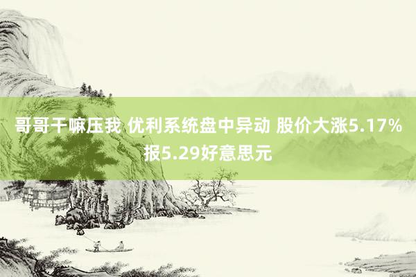 哥哥干嘛压我 优利系统盘中异动 股价大涨5.17%报5.29好意思元