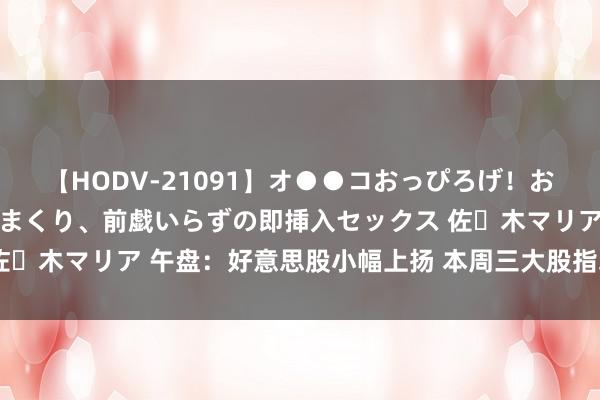 【HODV-21091】オ●●コおっぴろげ！お姉ちゃん 四六時中濡れまくり、前戯いらずの即挿入セックス 佐々木マリア 午盘：好意思股小幅上扬 本周三大股指均将录得涨幅