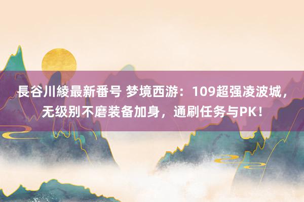 長谷川綾最新番号 梦境西游：109超强凌波城，无级别不磨装备加身，通刷任务与PK！