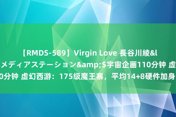 【RMDS-589】Virgin Love 長谷川綾</a>2010-05-17メディアステーション&$宇宙企画110分钟 虚幻西游：175级魔王寨，平均14+8硬件加身，帮派联赛主力输出！