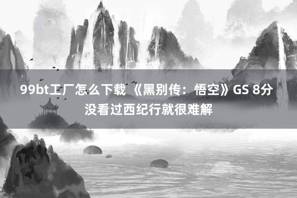 99bt工厂怎么下载 《黑别传：悟空》GS 8分 没看过西纪行就很难解