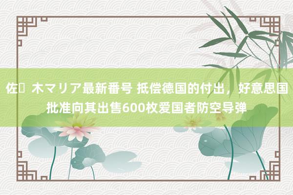 佐々木マリア最新番号 抵偿德国的付出，好意思国批准向其出售600枚爱国者防空导弹