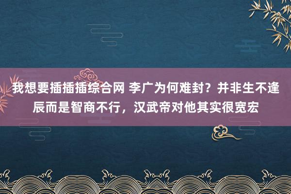 我想要插插插综合网 李广为何难封？并非生不逢辰而是智商不行，汉武帝对他其实很宽宏