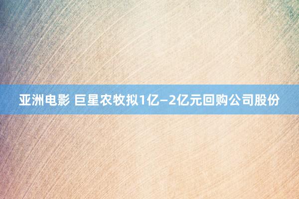 亚洲电影 巨星农牧拟1亿—2亿元回购公司股份