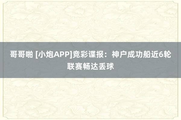 哥哥啪 [小炮APP]竞彩谍报：神户成功船近6轮联赛畅达丢球