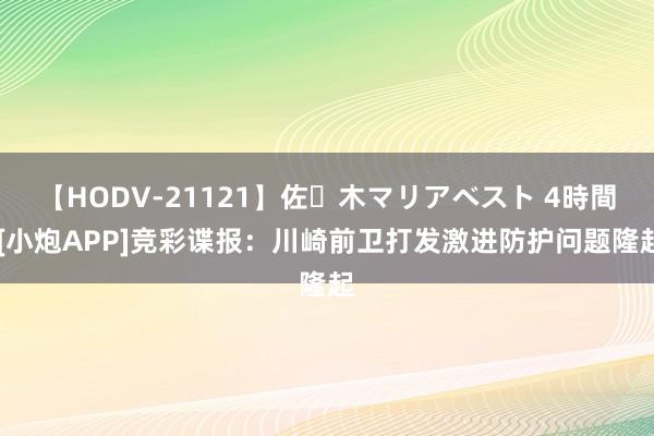 【HODV-21121】佐々木マリアベスト 4時間 [小炮APP]竞彩谍报：川崎前卫打发激进防护问题隆起