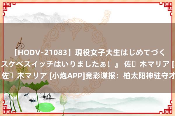 【HODV-21083】現役女子大生はじめてづくしのセックス 『私のドスケベスイッチはいりましたぁ！』 佐々木マリア [小炮APP]竞彩谍报：柏太阳神驻守才智低下