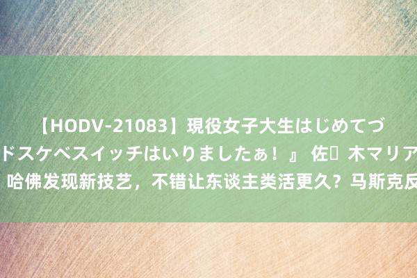 【HODV-21083】現役女子大生はじめてづくしのセックス 『私のドスケベスイッチはいりましたぁ！』 佐々木マリア 哈佛发现新技艺，不错让东谈主类活更久？马斯克反对：大部分东谈主没必要