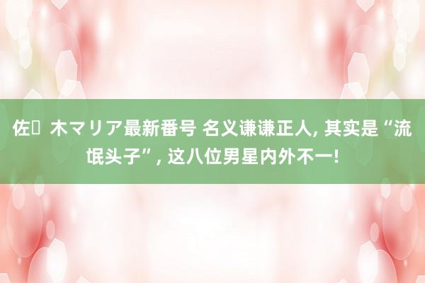 佐々木マリア最新番号 名义谦谦正人, 其实是“流氓头子”, 这八位男星内外不一!