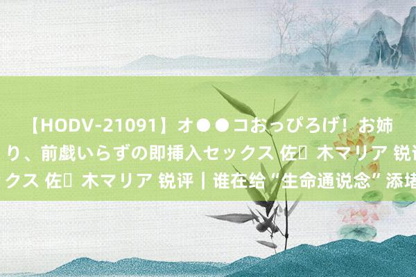 【HODV-21091】オ●●コおっぴろげ！お姉ちゃん 四六時中濡れまくり、前戯いらずの即挿入セックス 佐々木マリア 锐评｜谁在给“生命通说念”添堵？