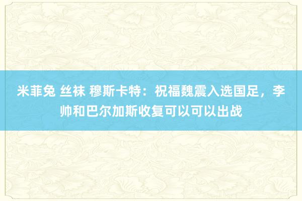 米菲兔 丝袜 穆斯卡特：祝福魏震入选国足，李帅和巴尔加斯收复可以可以出战