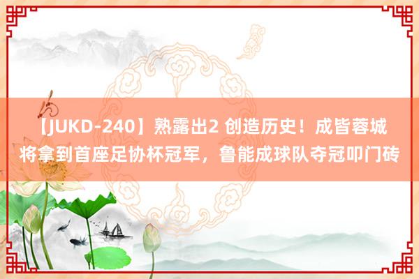 【JUKD-240】熟露出2 创造历史！成皆蓉城将拿到首座足协杯冠军，鲁能成球队夺冠叩门砖