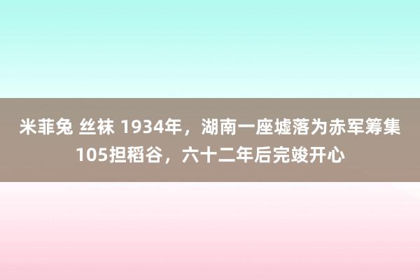 米菲兔 丝袜 1934年，湖南一座墟落为赤军筹集105担稻谷，六十二年后完竣开心