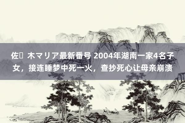 佐々木マリア最新番号 2004年湖南一家4名子女，接连睡梦中死一火，查抄死心让母亲崩溃