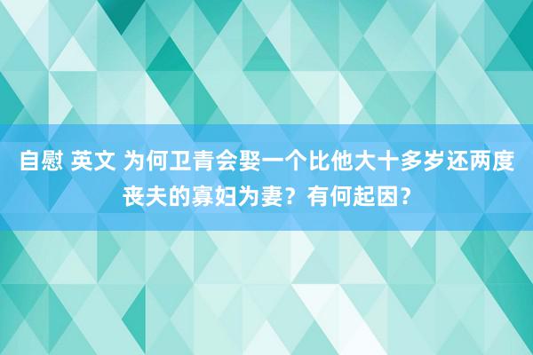 自慰 英文 为何卫青会娶一个比他大十多岁还两度丧夫的寡妇为妻？有何起因？