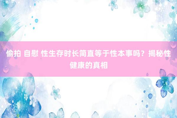 偷拍 自慰 性生存时长简直等于性本事吗？揭秘性健康的真相