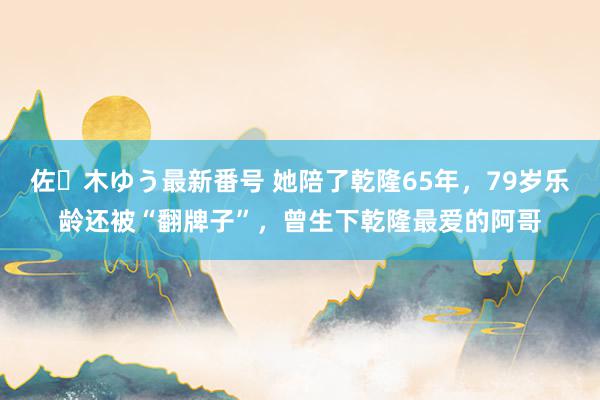 佐々木ゆう最新番号 她陪了乾隆65年，79岁乐龄还被“翻牌子”，曾生下乾隆最爱的阿哥