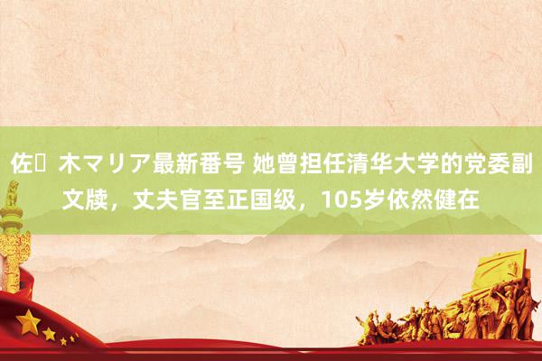 佐々木マリア最新番号 她曾担任清华大学的党委副文牍，丈夫官至正国级，105岁依然健在