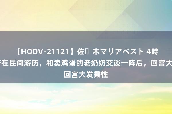 【HODV-21121】佐々木マリアベスト 4時間 皇帝在民间游历，和卖鸡蛋的老奶奶交谈一阵后，回宫大发秉性