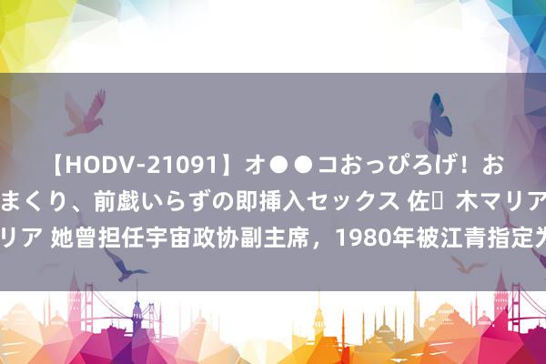 【HODV-21091】オ●●コおっぴろげ！お姉ちゃん 四六時中濡れまくり、前戯いらずの即挿入セックス 佐々木マリア 她曾担任宇宙政协副主席，1980年被江青指定为申辩讼师，遭到拒却