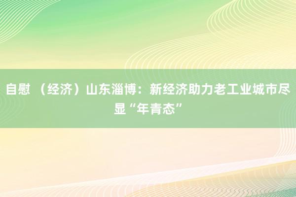 自慰 （经济）山东淄博：新经济助力老工业城市尽显“年青态”