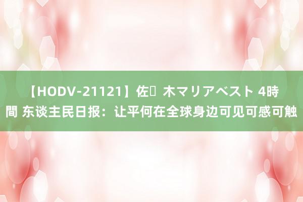 【HODV-21121】佐々木マリアベスト 4時間 东谈主民日报：让平何在全球身边可见可感可触