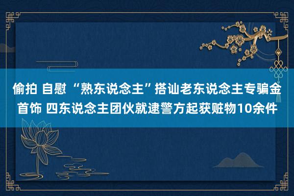 偷拍 自慰 “熟东说念主”搭讪老东说念主专骗金首饰 四东说念主团伙就逮警方起获赃物10余件