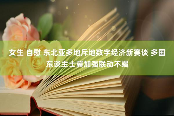 女生 自慰 东北亚多地斥地数字经济新赛谈 多国东谈主士冀加强联动不竭