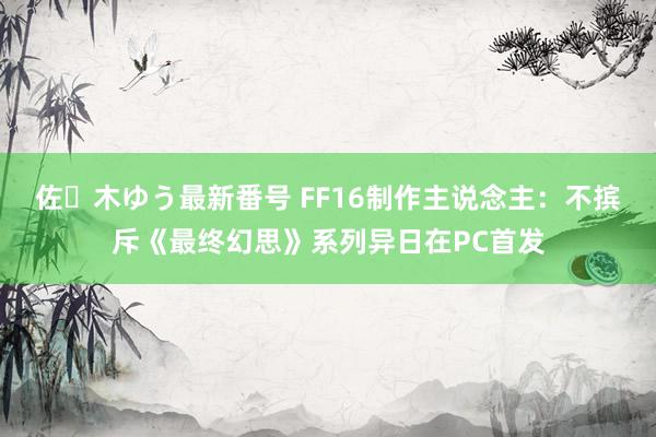 佐々木ゆう最新番号 FF16制作主说念主：不摈斥《最终幻思》系列异日在PC首发