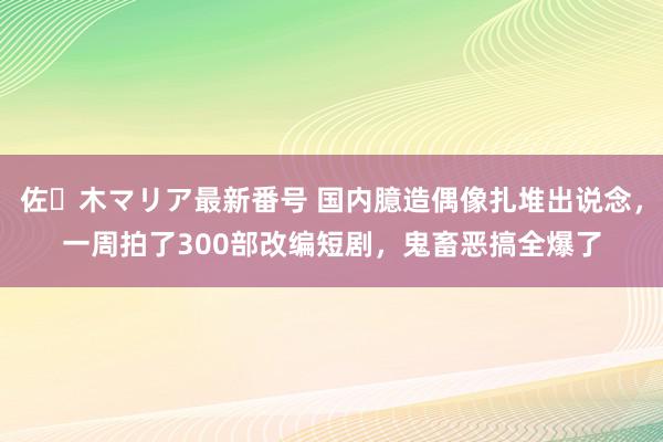 佐々木マリア最新番号 国内臆造偶像扎堆出说念，一周拍了300部改编短剧，鬼畜恶搞全爆了