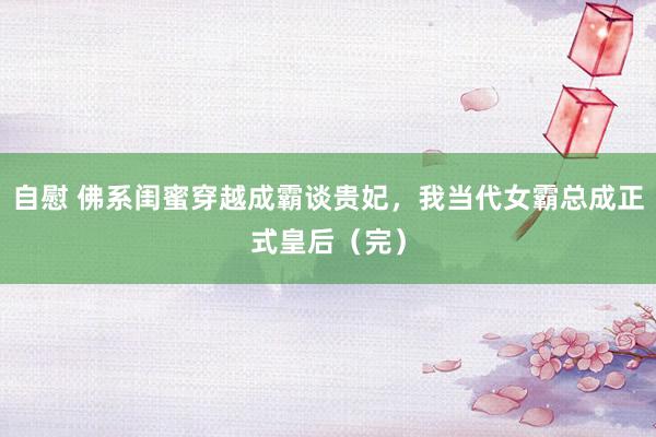 自慰 佛系闺蜜穿越成霸谈贵妃，我当代女霸总成正式皇后（完）