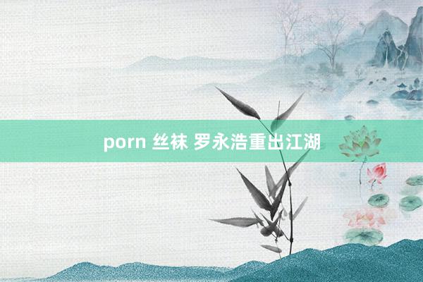 porn 丝袜 罗永浩重出江湖