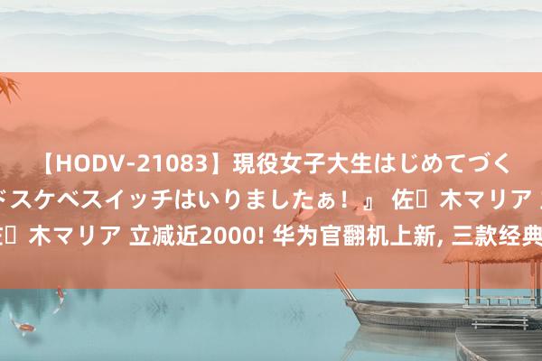 【HODV-21083】現役女子大生はじめてづくしのセックス 『私のドスケベスイッチはいりましたぁ！』 佐々木マリア 立减近2000! 华为官翻机上新, 三款经典手机回顾