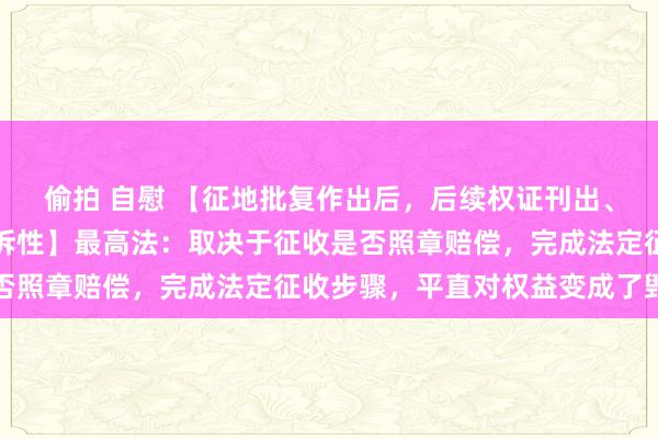 偷拍 自慰 【征地批复作出后，后续权证刊出、地盘出让、颁证等的可诉性】最高法：取决于征收是否照章赔偿，完成法定征收步骤，平直对权益变成了毁伤