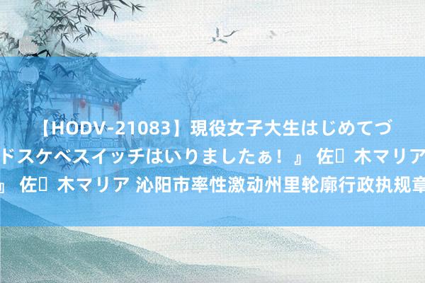 【HODV-21083】現役女子大生はじめてづくしのセックス 『私のドスケベスイッチはいりましたぁ！』 佐々木マリア 沁阳市率性激动州里轮廓行政执规章范化诞生