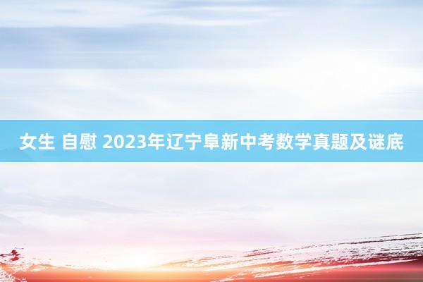 女生 自慰 2023年辽宁阜新中考数学真题及谜底