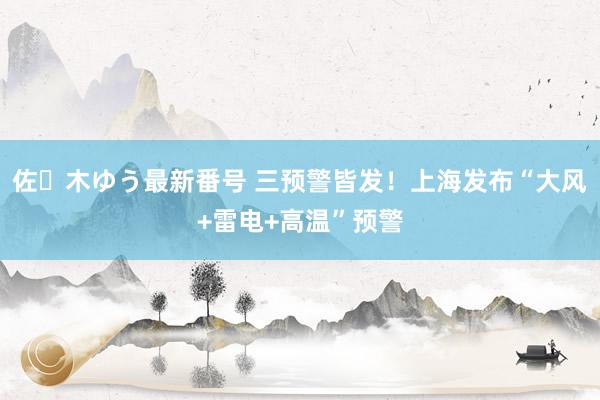 佐々木ゆう最新番号 三预警皆发！上海发布“大风+雷电+高温”预警