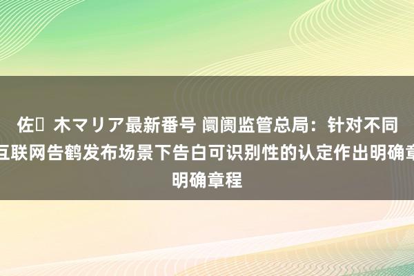 佐々木マリア最新番号 阛阓监管总局：针对不同的互联网告鹤发布场景下告白可识别性的认定作出明确章程