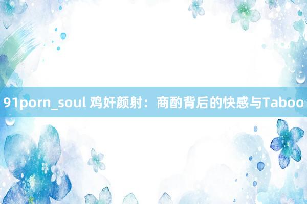 91porn_soul 鸡奸颜射：商酌背后的快感与Taboo