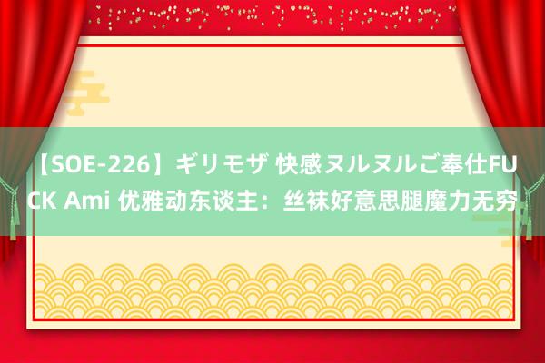 【SOE-226】ギリモザ 快感ヌルヌルご奉仕FUCK Ami 优雅动东谈主：丝袜好意思腿魔力无穷