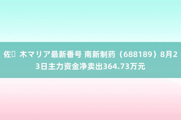 佐々木マリア最新番号 南新制药（688189）8月23日主力资金净卖出364.73万元